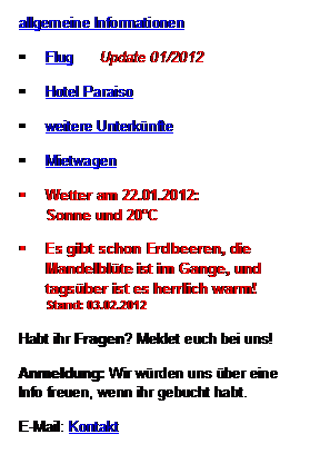 Textfeld: allgemeine Informationen
	Flug      Update 01/2012
	Hotel Paraiso
	weitere Unterknfte
	Mietwagen     
	Wetter am 22.01.2012: 
Sonne und 20C
	Es gibt schon Erdbeeren, die Mandelblte ist im Gange, und tagsber ist es herrlich warm! 
Stand: 03.02.2012
Habt ihr Fragen? Meldet euch bei uns!
Anmeldung: Wir wrden uns ber eine Info freuen, wenn ihr gebucht habt. 
E-Mail: Kontakt
oder im Gstebuch
